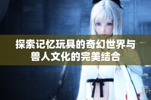 探索记忆玩具的奇幻世界与兽人文化的完美结合