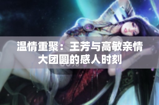 温情重聚：王芳与高敏亲情大团圆的感人时刻