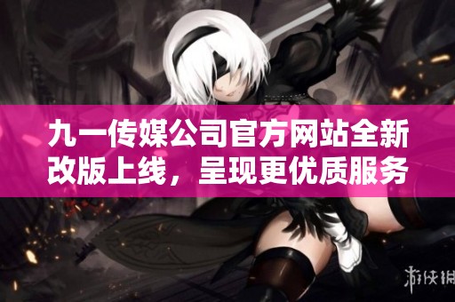 九一传媒公司官方网站全新改版上线，呈现更优质服务体验