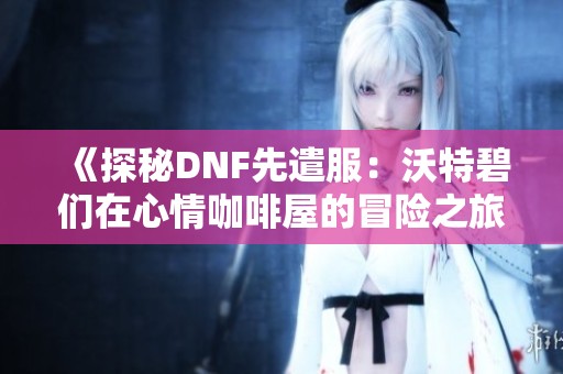 《探秘DNF先遣服：沃特碧们在心情咖啡屋的冒险之旅》