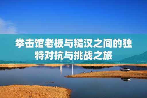 拳击馆老板与糙汉之间的独特对抗与挑战之旅