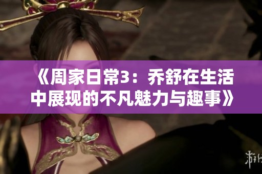 《周家日常3：乔舒在生活中展现的不凡魅力与趣事》