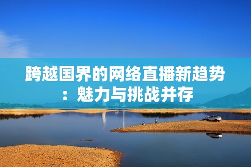 跨越国界的网络直播新趋势：魅力与挑战并存