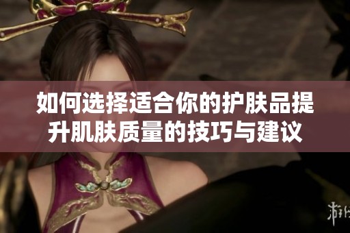 如何选择适合你的护肤品提升肌肤质量的技巧与建议
