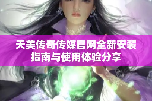 天美传奇传媒官网全新安装指南与使用体验分享