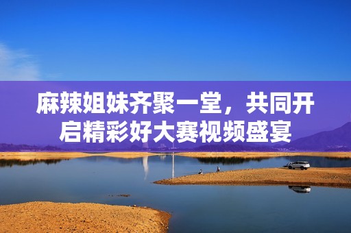 麻辣姐妹齐聚一堂，共同开启精彩好大赛视频盛宴