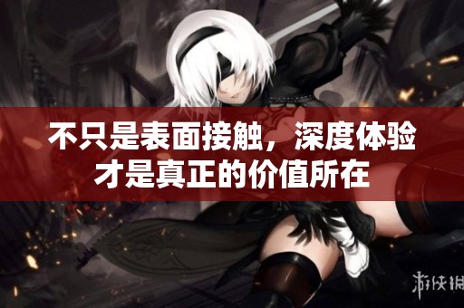 不只是表面接触，深度体验才是真正的价值所在