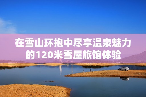 在雪山环抱中尽享温泉魅力的120米雪屋旅馆体验