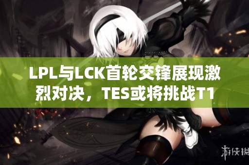 LPL与LCK首轮交锋展现激烈对决，TES或将挑战T1