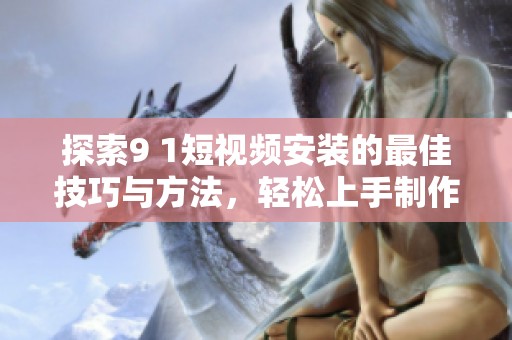 探索9 1短视频安装的最佳技巧与方法，轻松上手制作精彩内容