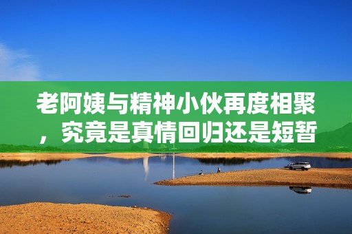 老阿姨与精神小伙再度相聚，究竟是真情回归还是短暂重逢