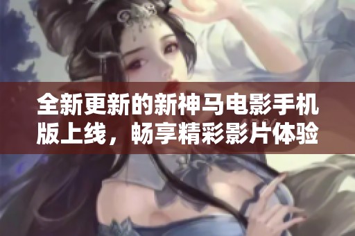 全新更新的新神马电影手机版上线，畅享精彩影片体验