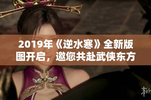 2019年《逆水寒》全新版图开启，邀您共赴武侠东方魅力之旅