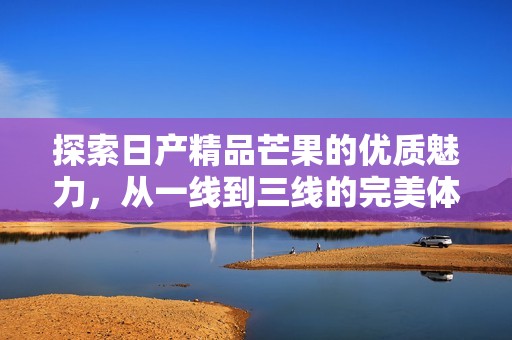 探索日产精品芒果的优质魅力，从一线到三线的完美体验