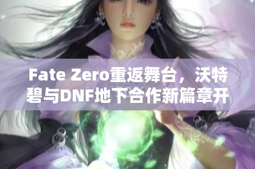 Fate Zero重返舞台，沃特碧与DNF地下合作新篇章开启