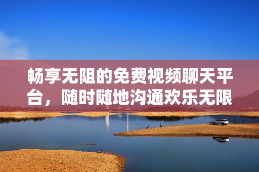 畅享无阻的免费视频聊天平台，随时随地沟通欢乐无限