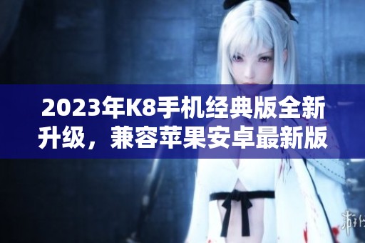 2023年K8手机经典版全新升级，兼容苹果安卓最新版本发布