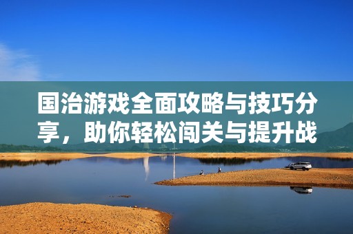 国治游戏全面攻略与技巧分享，助你轻松闯关与提升战力
