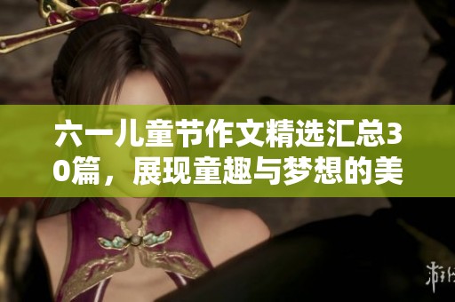 六一儿童节作文精选汇总30篇，展现童趣与梦想的美好回忆