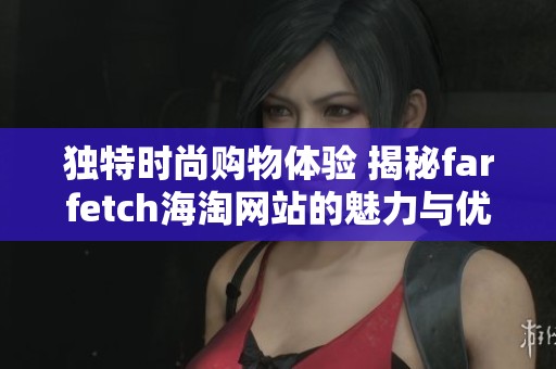 独特时尚购物体验 揭秘farfetch海淘网站的魅力与优势