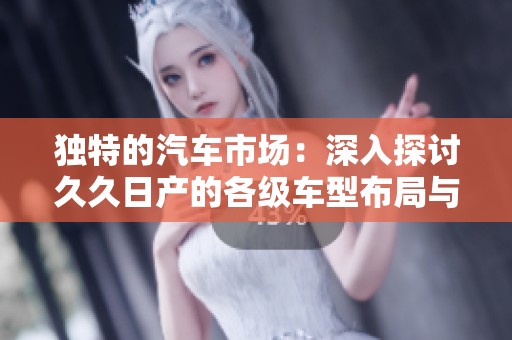 独特的汽车市场：深入探讨久久日产的各级车型布局与优势