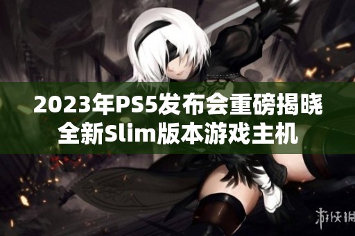 2023年PS5发布会重磅揭晓全新Slim版本游戏主机