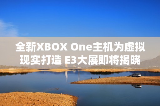 全新XBOX One主机为虚拟现实打造 E3大展即将揭晓更多信息