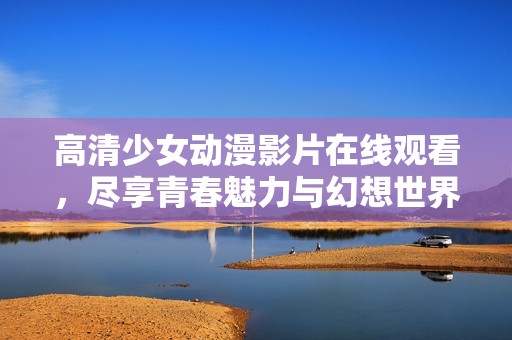 高清少女动漫影片在线观看，尽享青春魅力与幻想世界