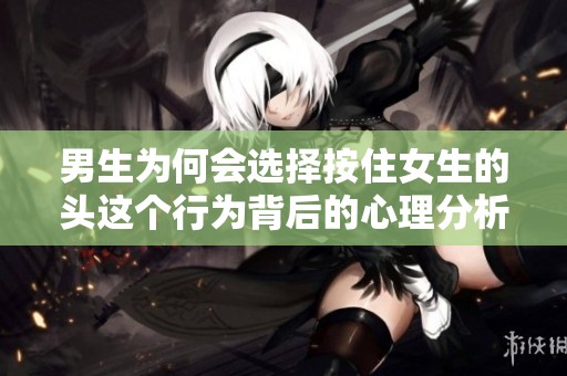 男生为何会选择按住女生的头这个行为背后的心理分析