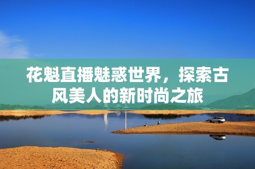 花魁直播魅惑世界，探索古风美人的新时尚之旅