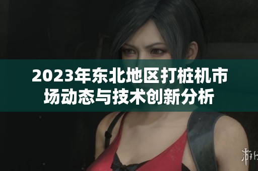 2023年东北地区打桩机市场动态与技术创新分析