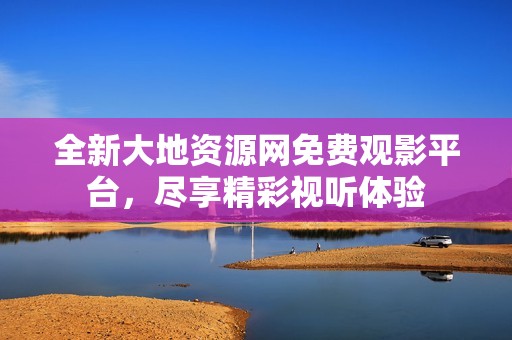 全新大地资源网免费观影平台，尽享精彩视听体验