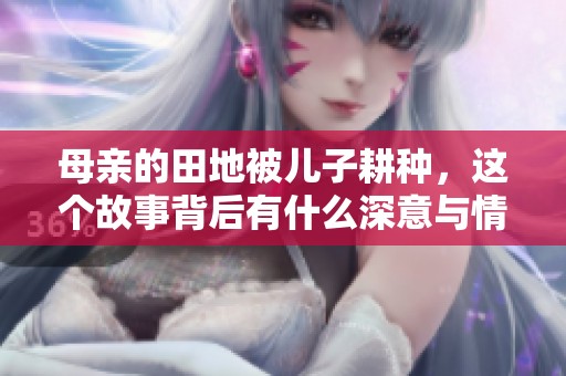母亲的田地被儿子耕种，这个故事背后有什么深意与情感