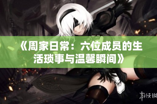 《周家日常：六位成员的生活琐事与温馨瞬间》