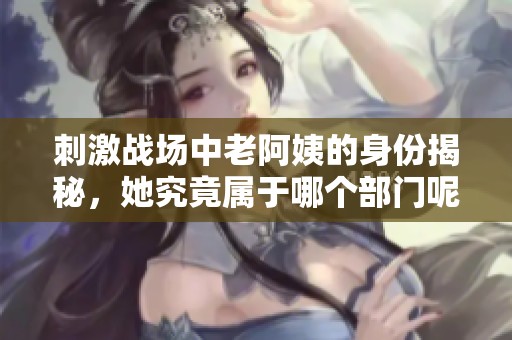 刺激战场中老阿姨的身份揭秘，她究竟属于哪个部门呢