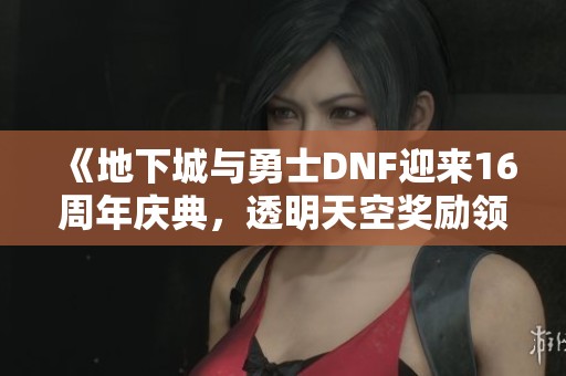 《地下城与勇士DNF迎来16周年庆典，透明天空奖励领取攻略》