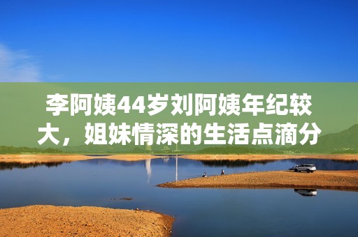 李阿姨44岁刘阿姨年纪较大，姐妹情深的生活点滴分享