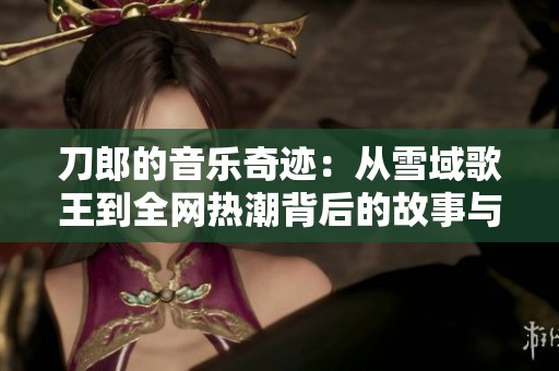 刀郎的音乐奇迹：从雪域歌王到全网热潮背后的故事与启示