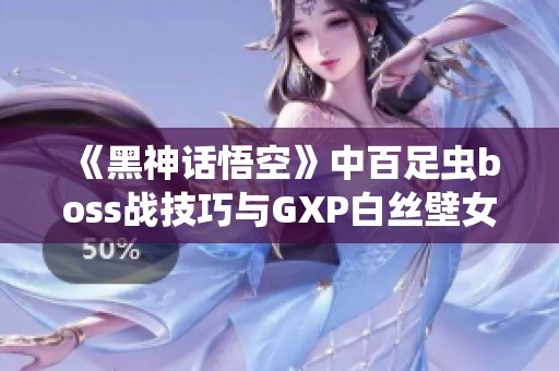 《黑神话悟空》中百足虫boss战技巧与GXP白丝壁女的应用策略总结