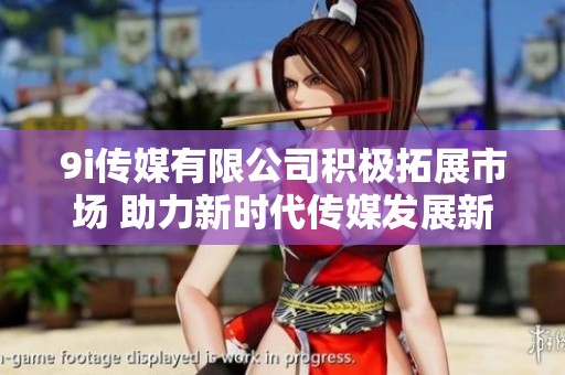9i传媒有限公司积极拓展市场 助力新时代传媒发展新局面