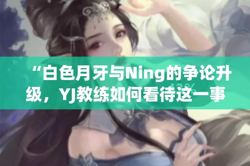 “白色月牙与Ning的争论升级，YJ教练如何看待这一事件”
