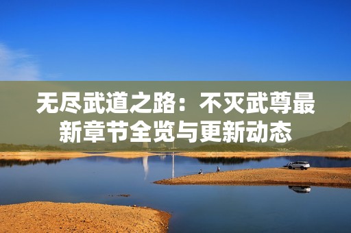 无尽武道之路：不灭武尊最新章节全览与更新动态
