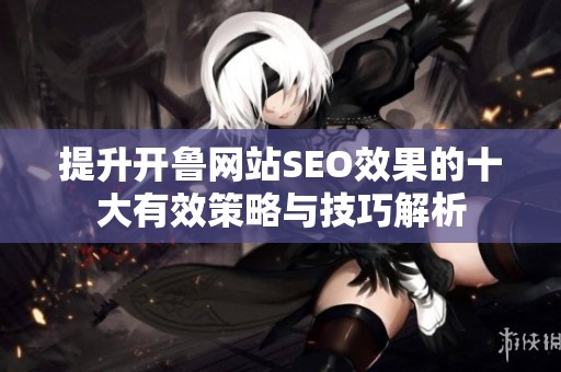 提升开鲁网站SEO效果的十大有效策略与技巧解析