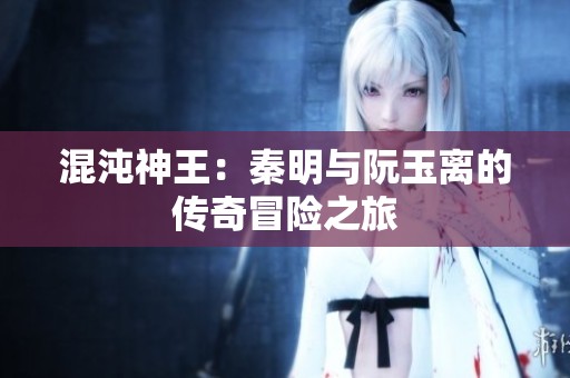 混沌神王：秦明与阮玉离的传奇冒险之旅