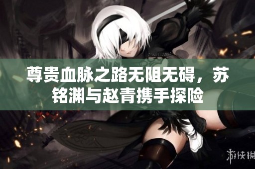 尊贵血脉之路无阻无碍，苏铭渊与赵青携手探险