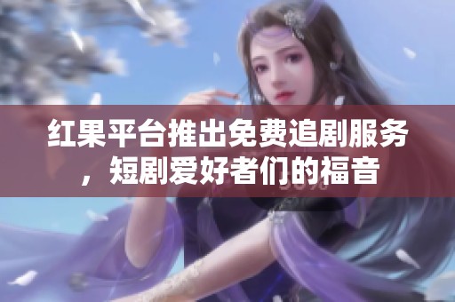 红果平台推出免费追剧服务，短剧爱好者们的福音