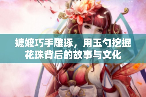 嬷嬷巧手雕琢，用玉勺挖掘花珠背后的故事与文化