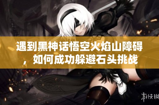 遇到黑神话悟空火焰山障碍，如何成功躲避石头挑战