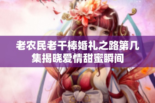 老农民老干棒婚礼之路第几集揭晓爱情甜蜜瞬间