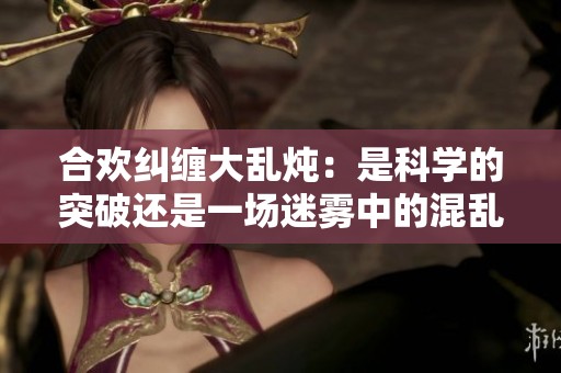 合欢纠缠大乱炖：是科学的突破还是一场迷雾中的混乱
